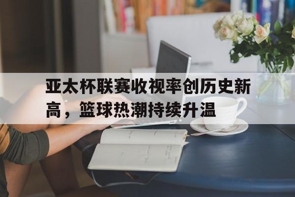 亚太杯联赛收视率创历史新高，篮球热潮持续升温的简单介绍