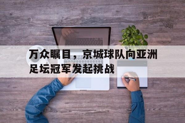 关于万众瞩目，京城球队向亚洲足坛冠军发起挑战的信息