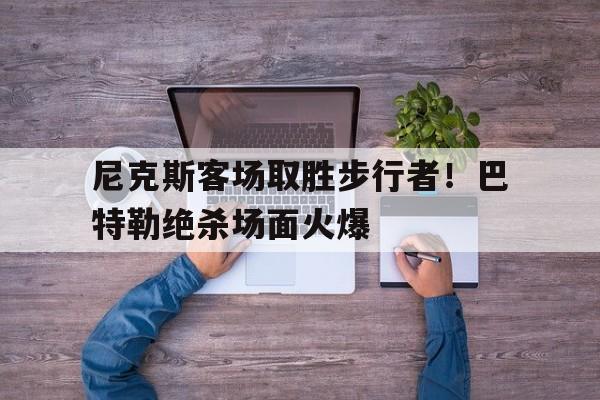 关于尼克斯客场取胜步行者！巴特勒绝杀场面火爆的信息