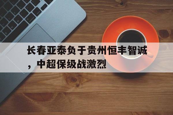 长春亚泰负于贵州恒丰智诚，中超保级战激烈的简单介绍