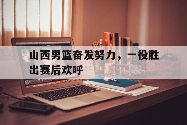 山西男篮奋发努力，一役胜出赛后欢呼的简单介绍