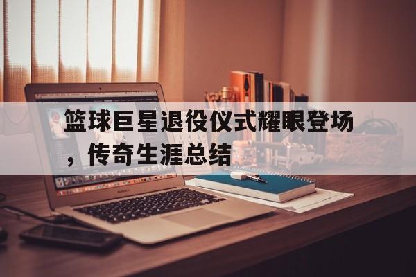 关于篮球巨星退役仪式耀眼登场，传奇生涯总结的信息