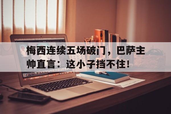 梅西连续五场破门，巴萨主帅直言：这小子挡不住！梅西出场前后巴萨判若两队 登场136秒破门创纪录