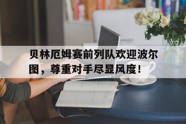 贝林厄姆赛前列队欢迎波尔图，尊重对手尽显风度！波尔图赛程表