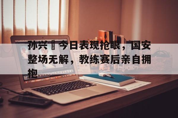 孙兴慜今日表现抢眼，国安整场无解，教练赛后亲自拥抱