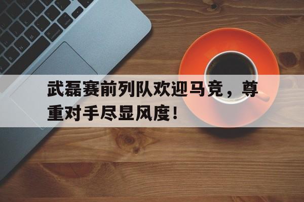 武磊赛前列队欢迎马竞，尊重对手尽显风度！
