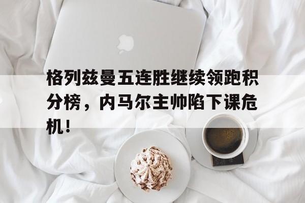 格列兹曼五连胜继续领跑积分榜，内马尔主帅陷下课危机！格列兹曼足球